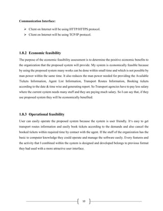 10
Communication Interface:
 Client on Internet will be using HTTP/HTTPS protocol.
 Client on Internet will be using TCP/IP protocol.
1.8.2 Economic feasibility
The purpose of the economic feasibility assessment is to determine the positive economic benefits to
the organization that the proposed system will provide. My system is economically feasible because
by using the proposed system many works can be done within small time and which is not possible by
man power within the same time. It also reduces the man power needed for providing the Available
Tickets Information, Agent List Information, Transport Routes Information, Booking tickets
according to the date & time wise and generating report. So Transport agencies have to pay less salary
where the current system needs many stuff and they are paying much salary. So I can say that, if they
use proposed system they will be economically benefited.
1.8.3 Operational feasibility
User can easily operate the proposed system because the system is user friendly. It‘s easy to get
transport routes information and easily book tickets according to the demands and also cancel the
booked tickets within required time by contact with the agent. If the stuff of the organization has the
basic to computer knowledge they could operate and manage the software easily. Every features and
the activity that I combined within the system is designed and developed belongs to previous format
they had used with a more attractive user interface.
 