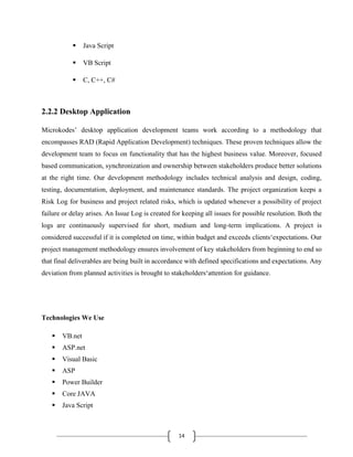14
 Java Script
 VB Script
 C, C++, C#
2.2.2 Desktop Application
Microkodes’ desktop application development teams work according to a methodology that
encompasses RAD (Rapid Application Development) techniques. These proven techniques allow the
development team to focus on functionality that has the highest business value. Moreover, focused
based communication, synchronization and ownership between stakeholders produce better solutions
at the right time. Our development methodology includes technical analysis and design, coding,
testing, documentation, deployment, and maintenance standards. The project organization keeps a
Risk Log for business and project related risks, which is updated whenever a possibility of project
failure or delay arises. An Issue Log is created for keeping all issues for possible resolution. Both the
logs are continuously supervised for short, medium and long-term implications. A project is
considered successful if it is completed on time, within budget and exceeds clients‘expectations. Our
project management methodology ensures involvement of key stakeholders from beginning to end so
that final deliverables are being built in accordance with defined specifications and expectations. Any
deviation from planned activities is brought to stakeholders‘attention for guidance.
Technologies We Use
 VB.net
 ASP.net
 Visual Basic
 ASP
 Power Builder
 Core JAVA
 Java Script
 