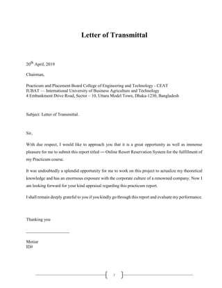 i
Letter of Transmittal
20th
April, 2019
Chairman,
Practicum and Placement Board College of Engineering and Technology - CEAT
IUBAT — International University of Business Agriculture and Technology
4 Embankment Drive Road, Sector – 10, Uttara Model Town, Dhaka-1230, Bangladesh
Subject: Letter of Transmittal.
Sir,
With due respect, I would like to approach you that it is a great opportunity as well as immense
pleasure for me to submit this report titled ― Online Resort Reservation System for the fulfillment of
my Practicum course.
It was undoubtedly a splendid opportunity for me to work on this project to actualize my theoretical
knowledge and has an enormous exposure with the corporate culture of a renowned company. Now I
am looking forward for your kind appraisal regarding this practicum report.
I shall remain deeply grateful to you if you kindly go through this report and evaluate my performance.
Thanking you
____________________
Motiur
ID#
 