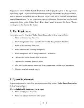 19
Requirements for the ‘Online Resort Reservation System’ project is given in the requirement
engineering chapter. The processes of requirement engineering is performed in this project to find out,
analyze, document and check the needs of the client. It is performed here to gather and define services
provided by this system. The user requirements, system requirements, functional and non-functional
requirements for the project ‘Online Resort Reservation System’ are given in this chapter. The use
case diagram is also shown in this chapter.
3.1 User Requirements
User requirements for the project ‘Online Resort Reservation System’ are given below:
1. Admin is able to manage the system
2. Resort managers need to take access for their resort to the system from the admin
3. Admin is able to manage other actors
4. All the actors are able to manage their profile
5. Resort managers are able to manage own resort’s information
6. Users are able to reserve rooms from the system
7. Users are able to manage their reservation
8. After checking the payment amount, the Resort managers can confirm users’ reservations
9. All actors are able to generate reports
3.2 System Requirements
System requirements for each of the user requirements of the project ‘Online Resort Reservation
System’ are given below:
3.2.1 Admin is able to manage the system
 Admin has to login to the system
 Admin can add new information to the system
 