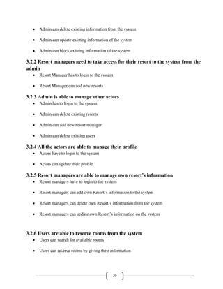 20
 Admin can delete existing information from the system
 Admin can update existing information of the system
 Admin can block existing information of the system
3.2.2 Resort managers need to take access for their resort to the system from the
admin
 Resort Manager has to login to the system
 Resort Manager can add new resorts
3.2.3 Admin is able to manage other actors
 Admin has to login to the system
 Admin can delete existing resorts
 Admin can add new resort manager
 Admin can delete existing users
3.2.4 All the actors are able to manage their profile
 Actors have to login to the system
 Actors can update their profile
3.2.5 Resort managers are able to manage own resort’s information
 Resort managers have to login to the system
 Resort managers can add own Resort’s information to the system
 Resort managers can delete own Resort’s information from the system
 Resort managers can update own Resort’s information on the system
3.2.6 Users are able to reserve rooms from the system
 Users can search for available rooms
 Users can reserve rooms by giving their information
 