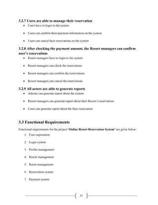 21
3.2.7 Users are able to manage their reservation
 Users have to login to the system
 Users can confirm their payment information on the system
 Users can cancel their reservations on the system
3.2.8 After checking the payment amount, the Resort managers can confirm
user’s reservations
 Resort managers have to login to the system
 Resort managers can check the reservations
 Resort managers can confirm the reservations
 Resort managers can cancel the reservations
3.2.9 All actors are able to generate reports
 Admins can generate report about the system
 Resort managers can generate report about their Resort’s reservations
 Users can generate report about the their reservation
3.3 Functional Requirements
Functional requirements for the project ‘Online Resort Reservation System’ are given below:
1. User registration
2. Login system
3. Profile management
4. Resort management
5. Room management
6. Reservation system
7. Payment system
 