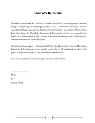 ii
Student’s Declaration
I am Motiur, student of BCSE - Bachelor of Computer Science and Engineering program, under the
College of Engineering and Technology (CEAT) of IUBAT- International University of Business
Agriculture and Technology declaring that, this report on the topic of ―Development of Online Resort
Reservation System for MicroKodes Information & Technologies Ltd. has been prepared for the
fulfillment of the internship CSC 490, Practicum as well as the partial requirement of BCSE-Bachelor
of Computer Science and Engineering degree.
The report and the project on ― Development of Online Resort Reservation System for MicroKodes
Information & Technologies Ltd. are originally prepared by me. All module and procedure of this
project is being made after proper inspection and internet information.
It has not been prepared for any other purposes, rewards or presentations.
____________________
Motiur
ID #
Program: BCSE
 