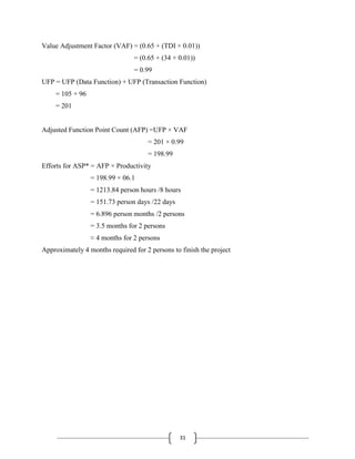 31
Value Adjustment Factor (VAF) = (0.65 + (TDI × 0.01))
= (0.65 + (34 × 0.01))
= 0.99
UFP = UFP (Data Function) + UFP (Transaction Function)
= 105 + 96
= 201
Adjusted Function Point Count (AFP) =UFP × VAF
= 201 × 0.99
= 198.99
Efforts for ASP* = AFP × Productivity
= 198.99 × 06.1
= 1213.84 person hours /8 hours
= 151.73 person days /22 days
= 6.896 person months /2 persons
= 3.5 months for 2 persons
≈ 4 months for 2 persons
Approximately 4 months required for 2 persons to finish the project
 