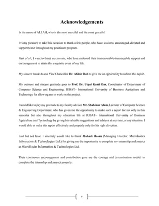 v
Acknowledgements
In the name of ALLAH, who is the most merciful and the most graceful.
It‘s my pleasure to take this occasion to thank a few people, who have, assisted, encouraged, directed and
supported me throughout my practicum program.
First of all, I want to thank my parents, who have endowed their immeasurable-innumerable support and
encouragement to attain this exquisite event of my life.
My sincere thanks to our Vice Chancellor Dr. Abdur Rab to give me an opportunity to submit this report.
My outmost and sincere gratitude goes to Prof. Dr. Utpal Kanti Das, Coordinator of Department of
Computer Science and Engineering, IUBAT– International University of Business Agriculture and
Technology for allowing me to work on the project.
I would like to pay my gratitude to my faculty advisor Mr. Shahinur Alam, Lecturer of Computer Science
& Engineering Department, who has given me the opportunity to make such a report for not only in this
semester but also throughout my education life at IUBAT– International University of Business
Agriculture and Technology by giving his valuable suggestions and advices at any time, at any situation. I
would able to make this report effectively and properly only for his right direction.
Last but not least, I sincerely would like to thank Mahadi Hasan (Managing Director, MicroKodes
Information & Technologies Ltd.) for giving me the opportunity to complete my internship and project
at MicroKodes Information & Technologies Ltd.
Their continuous encouragement and contribution gave me the courage and determination needed to
complete the internship and project properly.
 