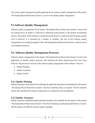 64
The system quality management and the planning for the software quality management of the project
‘Developing Resort Reservation System’ is given in the chapter quality management.
9.1 Software Quality Management
Software quality management for the project ‘Developing Resort Reservation System’ ensures that
the required level of quality is achieved by submitting improvements to the product development
process. The quality of this software is measured and the process is improved until the proper quality
level is achieved. It is measured by a number of variables. The aim of this software quality
management is to manage the quality of this ‘Developing Resort Reservation System’ software and of
its development process.
9.2 Software Quality Management Processes
Software quality management of the project ‘Developing Resort Reservation System’ involves the
application of specific quality processes and checking that these planned processes have been
followed. The processes involved in the software quality management of this software. They are:
 Quality Planning
 Quality Assurance
 Quality Control
9.2.1 Quality Planning
Quality planning is performed by first selecting the applicable procedures and standards for this project
‘Developing Resort Reservation System’ and then modifying these as required. All the important
factors that contribute the customer requirements are explained in this development.
9.2.2 Quality Assurance
Quality assurance established organizational procedures and standards for the quality of the project
‘Developing Resort Reservation System’. It involved evaluating overall project performance to ensure
that the project can fulfill the relevant quality standards.
 