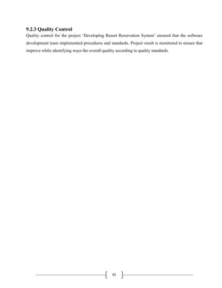 65
9.2.3 Quality Control
Quality control for the project ‘Developing Resort Reservation System’ ensured that the software
development team implemented procedures and standards. Project result is monitored to ensure that
improve while identifying ways the overall quality according to quality standards.
 