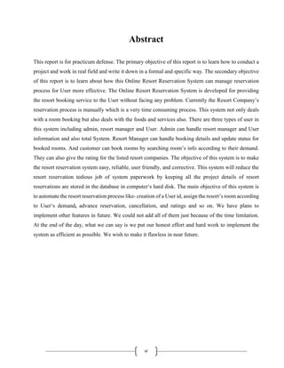 vi
Abstract
This report is for practicum defense. The primary objective of this report is to learn how to conduct a
project and work in real field and write it down in a formal and specific way. The secondary objective
of this report is to learn about how this Online Resort Reservation System can manage reservation
process for User more effective. The Online Resort Reservation System is developed for providing
the resort booking service to the User without facing any problem. Currently the Resort Company’s
reservation process is manually which is a very time consuming process. This system not only deals
with a room booking but also deals with the foods and services also. There are three types of user in
this system including admin, resort manager and User. Admin can handle resort manager and User
information and also total System. Resort Manager can handle booking details and update status for
booked rooms. And customer can book rooms by searching room’s info according to their demand.
They can also give the rating for the listed resort companies. The objective of this system is to make
the resort reservation system easy, reliable, user friendly, and corrective. This system will reduce the
resort reservation tedious job of system paperwork by keeping all the project details of resort
reservations are stored in the database in computer‘s hard disk. The main objective of this system is
to automate the resort reservation process like- creation of a User id, assign the resort’s room according
to User‘s demand, advance reservation, cancellation, and ratings and so on. We have plans to
implement other features in future. We could not add all of them just because of the time limitation.
At the end of the day, what we can say is we put our honest effort and hard work to implement the
system as efficient as possible. We wish to make it flawless in near future.
 