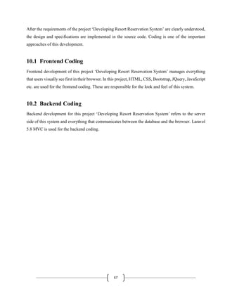 67
After the requirements of the project ‘Developing Resort Reservation System’ are clearly understood,
the design and specifications are implemented in the source code. Coding is one of the important
approaches of this development.
10.1 Frontend Coding
Frontend development of this project ‘Developing Resort Reservation System’ manages everything
that users visually see first in their browser. In this project, HTML, CSS, Bootstrap, JQuery, JavaScript
etc. are used for the frontend coding. These are responsible for the look and feel of this system.
10.2 Backend Coding
Backend development for this project ‘Developing Resort Reservation System’ refers to the server
side of this system and everything that communicates between the database and the browser. Laravel
5.8 MVC is used for the backend coding.
 