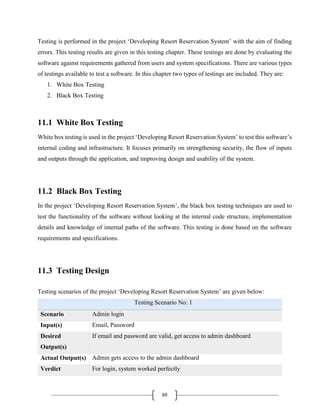 69
Testing is performed in the project ‘Developing Resort Reservation System’ with the aim of finding
errors. This testing results are given in this testing chapter. These testings are done by evaluating the
software against requirements gathered from users and system specifications. There are various types
of testings available to test a software. In this chapter two types of testings are included. They are:
1. White Box Testing
2. Black Box Testing
11.1 White Box Testing
White box testing is used in the project ‘Developing Resort Reservation System’ to test this software’s
internal coding and infrastructure. It focuses primarily on strengthening security, the flow of inputs
and outputs through the application, and improving design and usability of the system.
11.2 Black Box Testing
In the project ‘Developing Resort Reservation System’, the black box testing techniques are used to
test the functionality of the software without looking at the internal code structure, implementation
details and knowledge of internal paths of the software. This testing is done based on the software
requirements and specifications.
11.3 Testing Design
Testing scenarios of the project ‘Developing Resort Reservation System’ are given below:
Testing Scenario No: 1
Scenario Admin login
Input(s) Email, Password
Desired
Output(s)
If email and password are valid, get access to admin dashboard
Actual Output(s) Admin gets access to the admin dashboard
Verdict For login, system worked perfectly
 