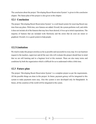 72
The conclusion about the project ‘Developing Resort Reservation System’ is given in this conclusion
chapter. The future plan of this project is also given in this chapter.
12.1 Conclusion
The project ‘Developing Resort Reservation System’ is a web based system for reserving Resort any
time from any place. With time, new features are added. Overall, the system performs well, and while
it does not include all of the features that may have been desired, it lives up to initial expectations. The
majority of features that are included work flawlessly and the errors that do exist are minor or
graphical. Overall, it is a good system to help people.
12.2 Limitation
We tried to make this project errorless as far as possible and successful in every step. It is our heartiest
request to the teachers, supervisor and all the user who will evaluate this project should bear in mind
that we are still learning and in a beginner level at this moment. There are also many terms and
conditions by both the organization which is difficult for us to understand within a little time.
12.3 Future plan
The project ‘Developing Resort Reservation System’ is a complete project as per the requirements.
All the possible things are done in this project. In future, payment getway will be integrated to this
system to make payments more easy. Also this system is now developed only for Bangladesh. In
future, all the countries of the world will be integrated in this sytem.
 