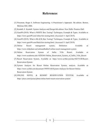 73
References
[1] Pressman, Roger S. Software Engineering: A Practitioner’s Approach. 5th edition. Boston,
McGraw Hill, 2004.
[2] Kendall, E. Kendall. System Analysis and Design.6th edition. New Delhi: Prentice Hall.
[3] Guru99 (2019). What is WHITE Box Testing? Techniques, Example & Types. Available at:
https://www.guru99.com/white-box-testing.html. (Accessed 11 April 2019).
[4] Guru99 (2019). What is BLACK Box Testing? Techniques, Example & Types. Available at:
https://www.guru99.com/black-box-testing.html. (Accessed 11 April 2019).
[5] Online Resort management system, Definition Available at:
https://www.slideshare.net/salmandhukka5/online-resort-management-system
[6] Online Reservation System of Sallie Ville Resort, Available at:
https://www.academia.edu/10292441/Online_Reservation_System_of_Sallie_Ville_Resort
[7] Resort Reservation System, Available at: https://www.scribd.com/doc/84273140/Resort-
Reservation-System
[8] System Analysis for Resort Online Reservation System, analysis. Available at:
https://www.scribd.com/document/199593168/System-Analysis-for-Resort-Online-
Reservation-System
[9] ONLINE HOTEL & RESORT RESERVATION SYSTEM, Available at:
https://prezi.com/tjuxtscxjbmu/online-hotel-resort-reservation-system/
 