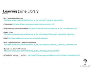 Learning @the Library
–K-12 students and teachers
http://www.sl.nsw.gov.au/services/learning_at_the_Library/k12_students_teachers.html
–Visionaries http://www.sl.nsw.gov.au/about/support/visionaries/index.html
–Online learning resources by stage http://www.sl.nsw.gov.au/services/learning_at_the_Library/learning.html
–Lewin Video
http://www.sl.nsw.gov.au/services/learning_at_the_Library/videos/Watercolour_Instructional_Video.html
–LIAC http://www.legalanswers.sl.nsw.gov.au/students_teachers/
–HSC English Extension 2 reflection statements
http://www.sl.nsw.gov.au/services/learning_at_the_Library/english_extension_2_reflection_statements.html
–Society and Culture PIP extracts
http://www.sl.nsw.gov.au/services/learning_at_the_Library/pip_extract_index.html
–eNewsletter sign up - 1 per term - http://www.sl.nsw.gov.au/services/learning_at_the_Library/enewsletters.html
 