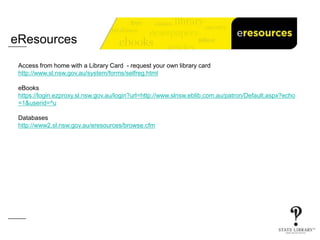 eResources
Access from home with a Library Card - request your own library card
http://www.sl.nsw.gov.au/system/forms/selfreg.html
eBooks
https://login.ezproxy.sl.nsw.gov.au/login?url=http://www.slnsw.eblib.com.au/patron/Default.aspx?echo
=1&userid=^u
Databases
http://www2.sl.nsw.gov.au/eresources/browse.cfm
 