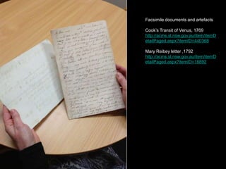 Facsimile documents and artefacts
Cook’s Transit of Venus, 1769
http://acms.sl.nsw.gov.au/item/itemD
etailPaged.aspx?itemID=440368
Mary Reibey letter ,1792
http://acms.sl.nsw.gov.au/item/itemD
etailPaged.aspx?itemID=18892
 