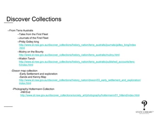 Discover Collections
–From Terra Australis
–Tales from the First Fleet
–Journals of the First Fleet
–Philip Gidley king
http://www.sl.nsw.gov.au/discover_collections/history_nation/terra_australis/journals/gidley_king/index
.html
–Mutiny on the Bounty
http://www.sl.nsw.gov.au/discover_collections/history_nation/terra_australis/mutiny.html
–Watkin Tench
http://www.sl.nsw.gov.au/discover_collections/history_nation/terra_australis/published_accounts/tenc
h/index.html
-Dixson map collection
-Early Settlement and exploration
-Sands and Kenny Map
http://www.sl.nsw.gov.au/discover_collections/history_nation/dixson/03_early_settlement_and_exploration/
index.html
-Photography Holtermann Collection
-Hill End
http://www.sl.nsw.gov.au/discover_collections/society_art/photography/holtermann/01_hillend/index.html
 