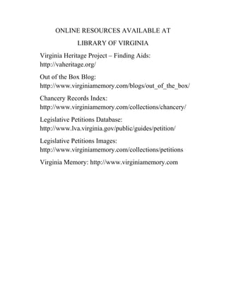 ONLINE RESOURCES AVAILABLE AT
LIBRARY OF VIRGINIA
Virginia Heritage Project – Finding Aids:
http://vaheritage.org/
Out of the Box Blog:
http://www.virginiamemory.com/blogs/out_of_the_box/
Chancery Records Index:
http://www.virginiamemory.com/collections/chancery/
Legislative Petitions Database:
http://www.lva.virginia.gov/public/guides/petition/
Legislative Petitions Images:
http://www.virginiamemory.com/collections/petitions
Virginia Memory: http://www.virginiamemory.com

 