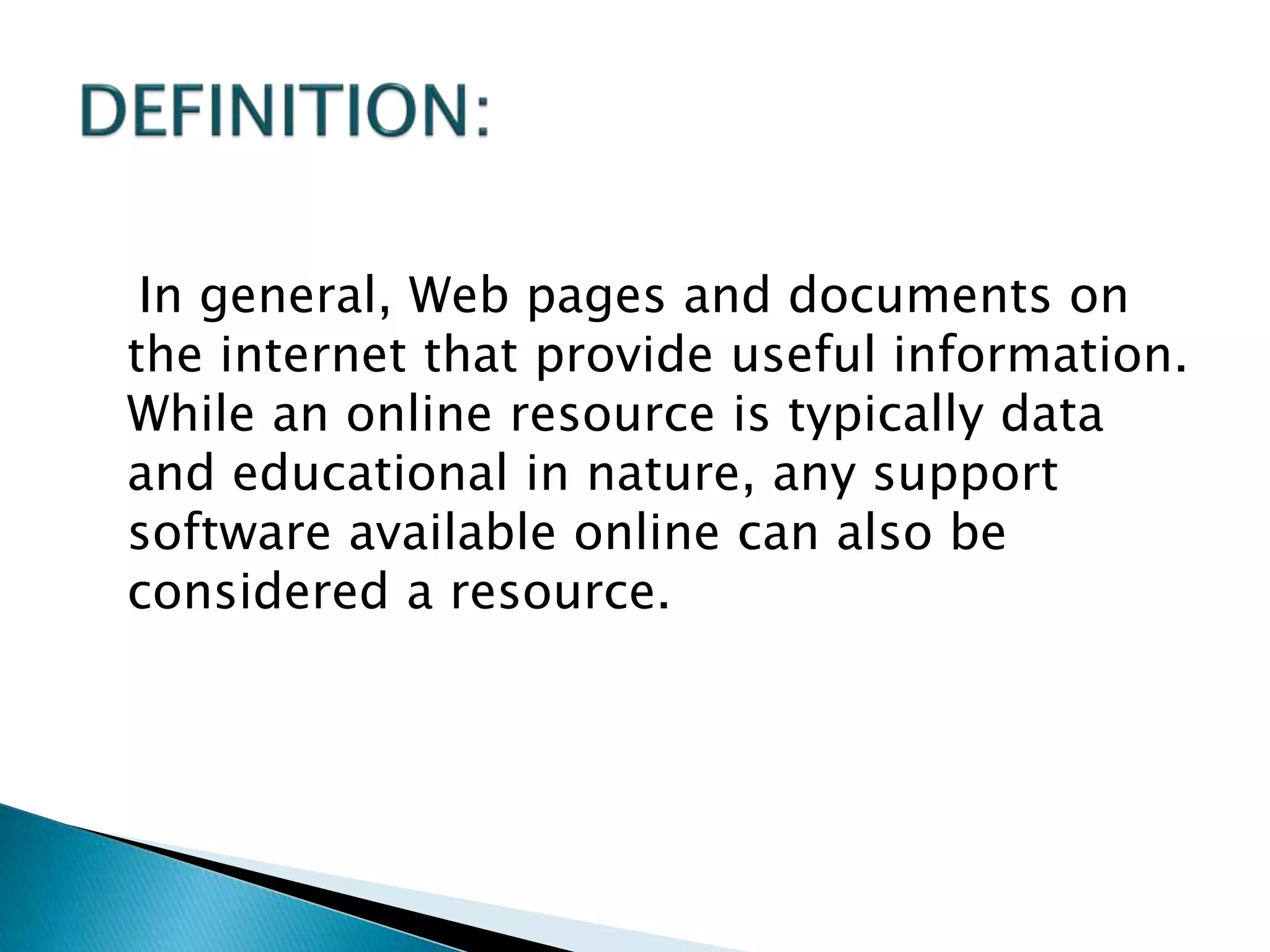 In general, Web pages and documents on
the internet that provide useful information.
While an online resource is typically data
and educational in nature, any support
software available online can also be
considered a resource.
 