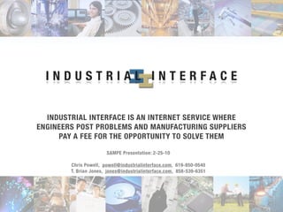 INDUSTRIAL INTERFACE


  INDUSTRIAL INTERFACE IS AN INTERNET SERVICE WHERE
ENGINEERS POST PROBLEMS AND MANUFACTURING SUPPLIERS
     PAY A FEE FOR THE OPPORTUNITY TO SOLVE THEM

                       SAMPE Presentation: 2-25-10

        Chris Powell, powell@industrialinterface.com, 619-850-0540
        T. Brian Jones, jones@industrialinterface.com, 858-539-6351
 