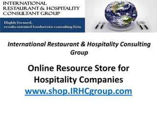 International Restaurant & Hospitality Consulting
                     Group

     Online Resource Store for
      Hospitality Companies
     www.shop.IRHCgroup.com
 