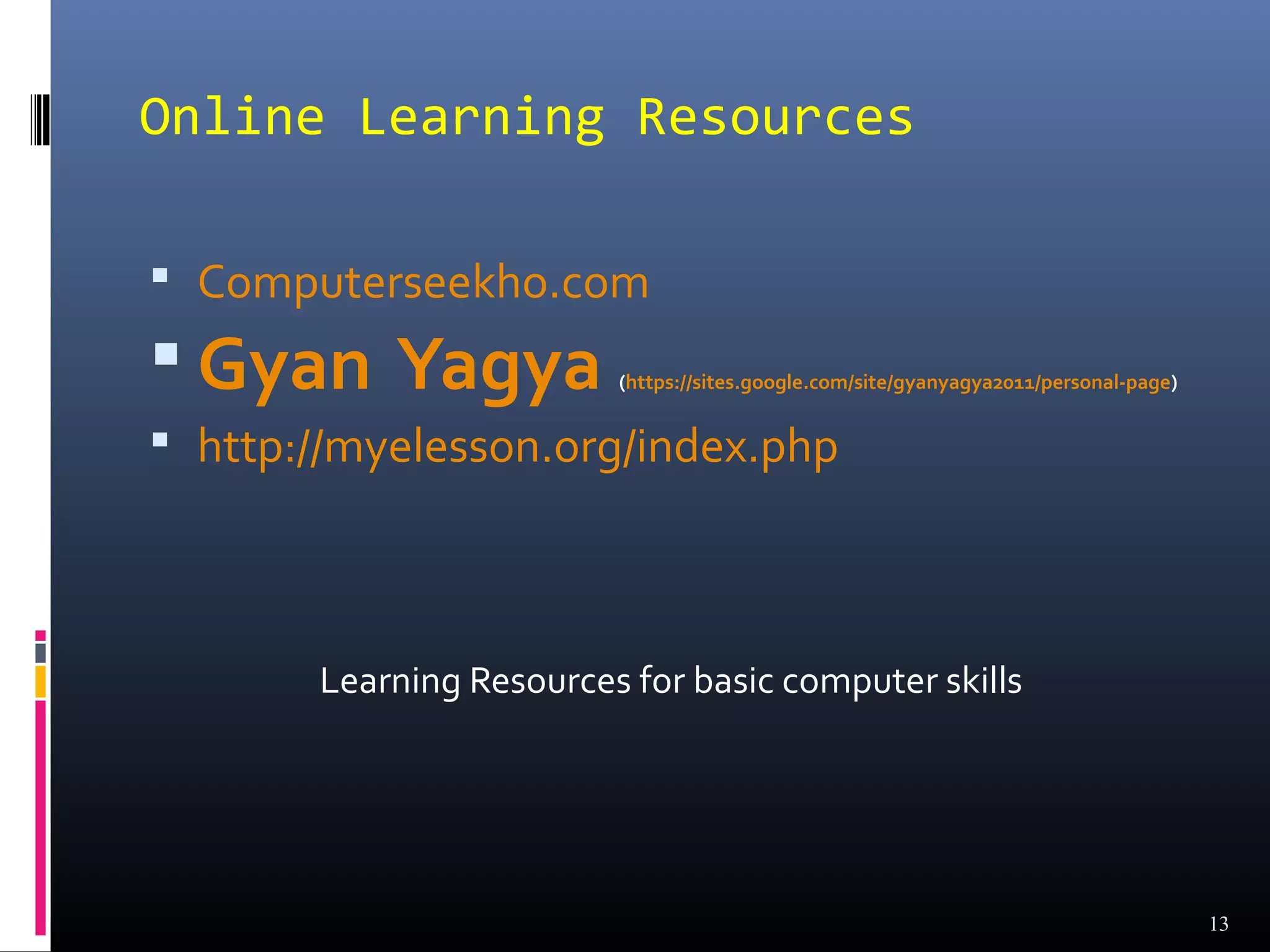 Online Learning Resources

 Computerseekho.com
 Gyan Yagya             (https://sites.google.com/site/gyanyagya2011/personal-page)


 http://myelesson.org/index.php




       Learning Resources for basic computer skills




                                                                                       13
 