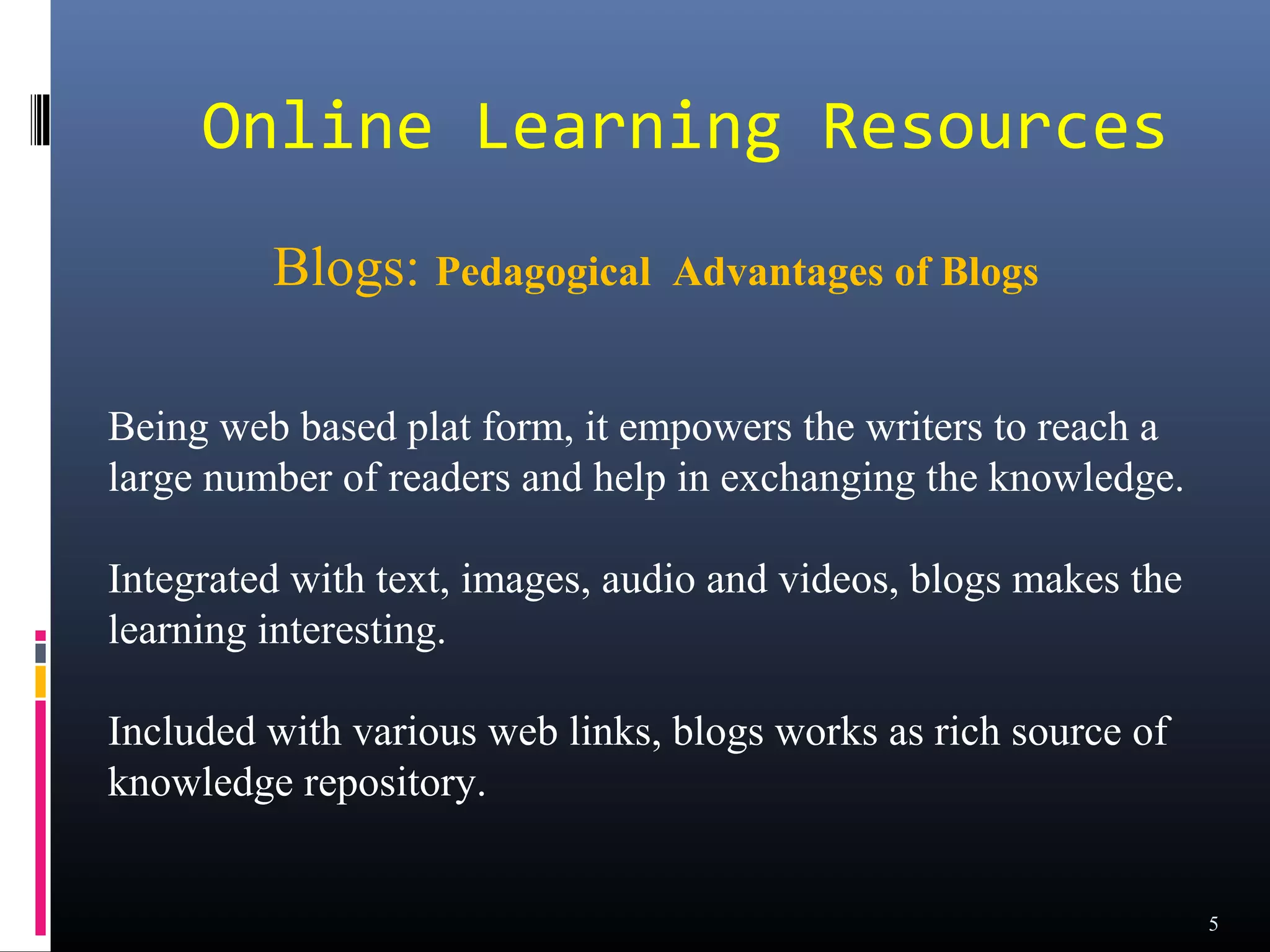 Online Learning Resources
         Blogs: Pedagogical      Advantages of Blogs


Being web based plat form, it empowers the writers to reach a
large number of readers and help in exchanging the knowledge.

Integrated with text, images, audio and videos, blogs makes the
learning interesting.

Included with various web links, blogs works as rich source of
knowledge repository.


                                                                  5
 