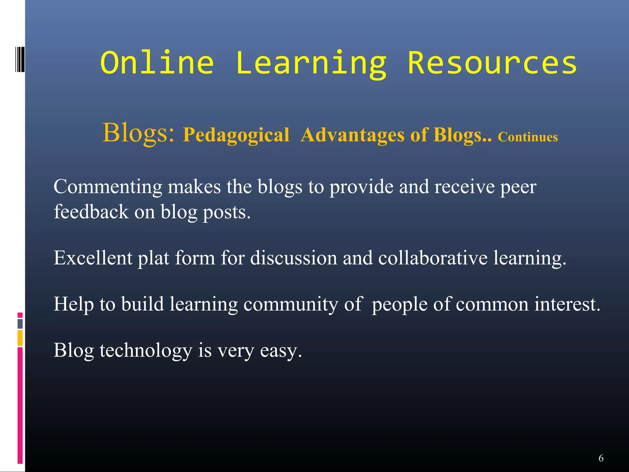 Online Learning Resources
     Blogs: Pedagogical      Advantages of Blogs.. Continues

Commenting makes the blogs to provide and receive peer
feedback on blog posts.

Excellent plat form for discussion and collaborative learning.

Help to build learning community of people of common interest.

Blog technology is very easy.



                                                                 6
 
