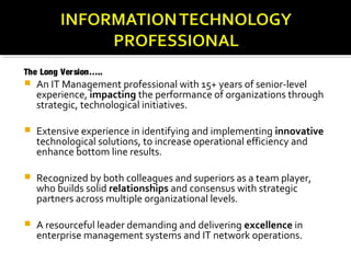 The Long Ver sion…..
 An IT Management professional with 15+ years of senior-level
    experience, impacting the performance of organizations through
    strategic, technological initiatives.

   Extensive experience in identifying and implementing innovative
    technological solutions, to increase operational efficiency and
    enhance bottom line results.

   Recognized by both colleagues and superiors as a team player,
    who builds solid relationships and consensus with strategic
    partners across multiple organizational levels.

   A resourceful leader demanding and delivering excellence in
    enterprise management systems and IT network operations.
 