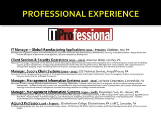 IT Manager – Global Manufacturing Applications (2012 – Present), Glatfelter, York, PA
Management of global functions and staff leadership for successful and timely high level solutions, development, sourcing, and implementation. Responsibility also
     includes all aspects of performance management, skill, and competency development.

Client Services & Security Operations (2011 – 2012), American Water, Hershey, PA
Regional ITS manager responsible for the delivery of day-to-day support, determining user needs and incorporating them into the design and overall plan for desktop
      support, project management, and assuring overall satisfaction of ITS Client Services performance. Manage Client Service’s teams with respect to resource
      management, budgets, project scheduling, technical direction, strategic planning, lifecycle management, and standard service level practices.

Manager, Supply Chain Systems (2010 – 2011), CSS Technical Services, King of Prussia, PA
Contractor for the management and oversight of the Supply Chain development team at Burlington Coat Factory. Direct the triage and analysis surrounding new
      features, enhancements, and break-fix requests.

Manager, Management Information Systems (2008 – 2010), LaFrance Corporation, Concordville, PA
Recruited to direct, manage and streamline Information Technology Department. Created a vision and plan to re-engineer infrastructure and manage software
       development. Worked closely with business unit vice-presidents to align technology deliverables with current business needs, participated in executive-level
       meetings to introduce new technologies and provided technology direction on strategic business initiatives.

Manager, Management Information Systems (1990 – 2008), Pepperidge Farm, Inc., Denver, PA
Promoted through Systems Analyst, new plant startup team member, MIS Manager – Downingtown Plant, to MIS Manager of the highly-automated, $300MM Denver
     (PA) Plant. Responsibilities included managing a 24x7 infrastructure, budgeting and planning, application maintenance and project execution. Solutions
     implemented across multiple platforms generating improved efficiencies, higher productivity, and bottom-line savings.

Adjunct Professor (2008 – Present), Elizabethtown College, Elizabethtown, PA / HACC, Lancaster, PA
Facilitate undergraduate 100, 200, and 300 level technology classes. MS Windows, MS Office, Systems Analysis and Project Management are a few of the curriculum
        taught.
 