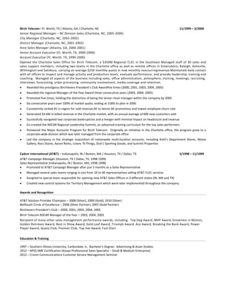 Birch Telecom – Ft. Worth, TX / Atlanta, GA / Charlotte, NC 11/1999 – 3/2006
Senior Regional Manager – NC Division Sales (Charlotte, NC, 2005-2006)
City Manager (Charlotte, NC, 2002-2005)
District Manager (Charlotte, NC, 2001-2002)
Area Sales Manager (Atlanta, GA, 2000-2001)
Senior Account Executive (Ft. Worth, TX, 2000-2000)
Account Executive (Ft. Worth, TX, 1999-2000)
Opened the Charlotte Sales Office for Birch Telecom, a $350M Regional CLEC in the Southeast. Managed staff of 30 sales and
sales support members, including two teams in the Charlotte office as well as remote offices in Greensboro, Raleigh, Asheville,
Wilmington and Salisbury, carrying an average $25K monthly quota in new monthly reoccurring revenue. Maintained daily
contact with all offices to inspect and manage activity and production levels, evaluate performance, and provide leadership,
training and coaching. Managed all aspects of the business including sales, office administration, atmosphere, training,
meetings, recruiting, interviews, forecasting, order processing, community involvement, media coverage, and retention.
 Awarded the prestigious Birchievers President’s Club Award five times (2000, 2001, 2003, 2004, 2005)
 Awarded the regional Manager of the Year Award three consecutive years (2003, 2004, 2005)
 Promoted five times, holding the distinction of being the senior-most manager within the company by 2005
 Six consecutive years over 100% of market quota, ending at 158% to plan in 2006
 Consistently ranked #1 in region for sold revenue, AE to Senior AE promotions and lowest employee churn rate
 Generated $4.6M in billed revenue in the Charlotte market, with an annual average of 600 new customers sold
 Successfully navigated two corporate bankruptcies and a merger with minimal impact on headcount and revenue
 Co-created the NSCAR Regional Leadership Summit, an advanced training curriculum for the top sales performers
 Pioneered the Major Accounts Programfor Birch Telecom. Originallyaninitiative in the Charlotte office, the program grew to a
corporate-wide division which was later managed from the corporate office
 Led the companyin the strategic acquisitionof nationwide multi-location accounts, including Kohl’s Department Stores, Movie
Gallery, Ross Stores, Aaron Rents, Linens ‘N Things, Dick’s Sporting Goods, and Summit Properties
Cydcor International (AT&T) – Indianapolis, IN / Boston, MA / Houston, TX / Dallas, TX 5/1998 – 11/1999
AT&T Campaign Manager (Houston, TX / Dallas, TX, 1998-1999)
Sales Representative (Indianapolis, IN / Boston, MA, 1998-1998)
 Promoted to AT&T Campaign Manager after 3 months as a Sales Representative
 Managed several sales teams ranging in size from 10 to 40 representatives selling AT&T CLEC services
 Assigned to special team responsible for opening new AT&T Sales Offices in 3 different states (IN, MA and TX)
 Created new control systems for Territory Management which were later implemented throughout the company
Awards and Recognition
AT&T Solution Provider Champion – 2008 (Silver), 2009 (Gold), 2010 (Silver)
BellSouth Circle of Excellence – 2006 (Silver Partner), 2007 (Gold Partner)
Birchievers President’s Club – 2000, 2001, 2003, 2004, 2005
Birch Telecom NSCAR Manager of the Year – 2003, 2004, 2005
Recipient of manyother sales management performance awards, including: Top Dog Award, MVP Award, Greatness in Motion,
Golden Retriever Award, Best in Show Award, Gold Leaf Award, Triumph Award, Ace Award, Breaking the Bank Award, Power
Player Award, Quota Club, Premier Club, Top Hat Award, Fast Start
Education & Training
1997 – Southern Illinois University, Carbondale, IL. Bachelor’s Degree: Advertising & Asian Studies
2012 – APSS-SME Certification (Avaya Professional Sales Specialist – Small & Medium Enterprise)
2012 – Cronin Communications Customer Service Management Seminar
2014 – Salesforce.com Certification Training (Aspiratech, Wiley, Brainiate, Singh)
 
