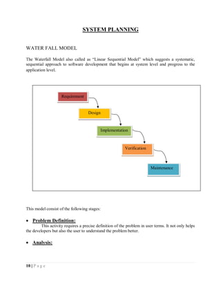 10 | P a g e
SYSTEM PLANNING
WATER FALL MODEL
The Waterfall Model also called as “Linear Sequential Model” which suggests a systematic,
sequential approach to software development that begins at system level and progress to the
application level.
This model consist of the following stages:
 Problem Definition:
This activity requires a precise definition of the problem in user terms. It not only helps
the developers but also the user to understand the problem better.
 Analysis:
Requirement
Design
Implementation
Verification
Maintenance
 
