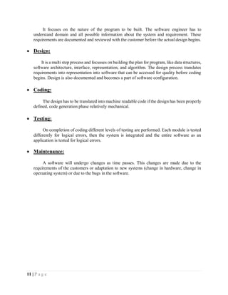 11 | P a g e
It focuses on the nature of the program to be built. The software engineer has to
understand domain and all possible information about the system and requirement. These
requirements are documented and reviewed with the customer before the actual design begins.
 Design:
It is a multi step process and focusses on building the plan for program, like data structures,
software architecture, interface, representation, and algorithm. The design process translates
requirements into representation into software that can be accessed for quality before coding
begins. Design is also documented and becomes a part of software configuration.
 Coding:
The design has to be translated into machine readable code if the design has been properly
defined, code generation phase relatively mechanical.
 Testing:
On completion of coding different levels of testing are performed. Each module is tested
differently for logical errors, then the system is integrated and the entire software as an
application is tested for logical errors.
 Maintenance:
A software will undergo changes as time passes. This changes are made due to the
requirements of the customers or adaptation to new systems (change in hardware, change in
operaating system) or due to the bugs in the software.
 