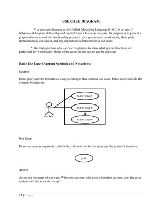 17 | P a g e
USE CASE DIAGRAM
* A use case diagram in the Unified Modelling Language (UML) is a type of
behavioural diagram defined by and created from a Use-case analysis. Its purpose is to present a
graphical overview of the functionality provided by a system in terms of actors, their goals
(represented as use cases), and any dependencies between those use cases.
* The main purpose of a use case diagram is to show what system functions are
performed for which actor. Roles of the actors in the system can be depicted.
Basic Use Case Diagram Symbols and Notations:
System
Draw your system's boundaries using a rectangle that contains use cases. Place actors outside the
system's boundaries.
Use Case
Draw use cases using ovals. Label with ovals with verbs that represent the system's functions.
Actors
Actors are the users of a system. When one system is the actor of another system, label the actor
system with the actor stereotype.
 