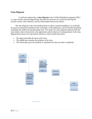 21 | P a g e
Class Diagram
In software engineering, a class diagram in the Unified Modelling Language (UML)
is a type of static structure diagram that describes the structure of a system by showing the
system's classes, their attributes, and the relationships between the classes.
The class diagram is the main building block in object oriented modelling. It is used both
for general conceptual modelling of the systematics of the application, and for detailed modelling
translating the models into programming code. The classes in a class diagram represent both the
main objects and or interactions in the application and the objects to be programmed. In the class
diagram these classes are represented with boxes which contain three parts:
 The upper part holds the name of the class
 The middle part contains the attributes of the class
 The bottom part gives the methods or operations the class can take or undertake
ID:string
Password:
string
LOGIN
PRINT
REGISTER
project:varchar
details:varchar
Date:date
get Records ( )
update ( )
TEMPLATE
sno:varchar
sname:string
USER
name:varchar
address:varcahar
contact:string
date:datetime
add ( )
 