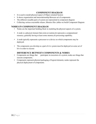 33 | P a g e
COMPONENT DIAGRAM
• It is used to model physical aspect of Object oriented System
• It shows organization and interrelationship Between set of components
• The different reusable parts of system are represented in component diagram
• Collecting various executable release ,libraries files ,tables we build Component Diagram
NODES IN COMPONENT DIAGRAM
• Nodes are the important building block in modeling the physical aspects of a system.
• A node is a physical element that exists at runtime & represents a computational
resource, generally having at least some memory & processing capability.
• A node typically represents a processor or a device on which components may be
deployed.
• The components you develop as a part of s/w system must be deployed on some set of
h/w in order to execute
DIFFERENCE BETWEEN COMPONENTS & NODES
• Components are things that participate in execution of a system; nodes are things that
execute components.
• Components represent physical packaging of logical elements; nodes represent the
physical deployment of components
 