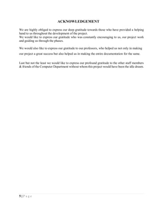 5 | P a g e
ACKNOWLEDGEMENT
We are highly obliged to express our deep gratitude towards those who have provided a helping
hand to us throughout the development of the project.
We would like to express our gratitude who was constantly encouraging to us, our project work
and guiding us through the phases.
We would also like to express our gratitude to our professors, who helped us not only in making
our project a great success but also helped us in making the entire documentation for the same.
Last but not the least we would like to express our profound gratitude to the other staff members
& friends of the Computer Department without whom this project would have been the idle dream.
 
