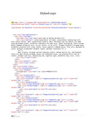 54 | P a g e
Default.aspx
<%@ Page Title="" Language="VB" MasterPageFile="~/MasterPage.master"
AutoEventWireup="false" CodeFile="Default.aspx.vb" Inherits="_Default" %>
<asp:Content ID="Content1" ContentPlaceHolderID="ContentPlaceHolder1" Runat="Server">
<div class="welcomeContainer">
<div class="welCome">
<h1><span class="wel">Wel</span>come to Resume Builder</h1>
<div class="welText"> Lorem ipsum dolor sit amet, consectetuer adipiscing elit.
Duis cursus tortor. Nunc consectetuer diam ac odio. Pellentes que vel mauris sit amet
urna malesuada ornare. Curabitur venenatis est eget arcu. Donec vestibulum. Proin rutrum.
Morbi commodo fringilla orci. Ut vel tortor. In ut velit. Vivamus hendrerit aliquam quam.
Curabitur placerat eros vitae libero. Fusce sagittis commodo purus. Cras orci. Quisque at
justo. Quisque ullamcorper feugiat ligula. Quisque vulputate.<br />
<br />
Nunc viverra. Aliquam suscipit egestas turpis. Aenean mollis est. Sed feugiat,
nulla sit amet dictum aliquam, massa leo elementum risus, sed gravida felis erat ut
libero. Integer sem nisi, adipiscing non, sagittis eget, hendrerit non, nisi. </div>
<div class="clear"></div>
</div>
<div class="welPic"> </div>
<div class="clear"></div>
</div>
<div class="clear"></div>
<div class="productContainer2">
<div class="proBox1">
<h3>Type<span class="wel"> of </span>PRODUCTS</h3>
</div>
<div class="productzone">
<div class="bordertop"></div>
<div class="icoline1"> <img src="images/blackbullet1.jpg" alt="" width="25"
height="315" /> </div>
<div class="productcolumn">
<div class="productheading"><img src="images/h1.jpg" alt="" /></div>
<div class="productimage"> <img src="images/pic1.jpg" alt="" width="197"
height="158" />
<div class="proLinks1"><a href="#"></a></div>
</div>
</div>
<div class="icoline1"> <img src="images/blackbullet2.jpg" alt="" width="25"
height="315" /> </div>
<div class="productcolumn">
<div class="productheading"><img src="images/h2.jpg" alt="" /></div>
<div class="productimage"><img src="images/propic2.jpg" alt="" width="209"
height="157" />
<div class="proLinks2"><a href="#"></a></div>
</div>
</div>
<div class="icoline1"> <img src="images/blackbullet3.jpg" alt="" width="25"
height="315" /> </div>
 