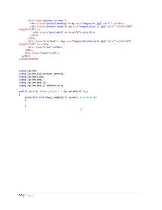 55 | P a g e
<div class="productcolumn2">
<div class="productheading"><img src="images/h3.jpg" alt="" /></div>
<div class="productimage"><img src="images/propic3.jpg" alt="" width="209"
height="157" />
<div class="proLinks3"><a href="#"></a></div>
</div>
</div>
<div class="icoline1"> <img src="images/blackbullet4.jpg" alt="" width="25"
height="315" /> </div>
<div class="clear"></div>
</div>
<div class="clear"></div>
</div>
</asp:Content>
using System;
using System.Collections.Generic;
using System.Linq;
using System.Web;
using System.Web.UI;
using System.Web.UI.WebControls;
public partial class _Default : System.Web.UI.Page
{
protected void Page_Load(object sender, EventArgs e)
{
}
}
 