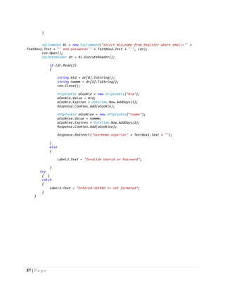 57 | P a g e
}
SqlCommand kl = new SqlCommand("select mid,name from Register where email='" +
TextBox1.Text + "' and password='" + TextBox2.Text + "'", con);
con.Open();
SqlDataReader dr = kl.ExecuteReader();
if (dr.Read())
{
string mid = dr[0].ToString();
string nammm = dr[1].ToString();
con.Close();
HttpCookie aCookie = new HttpCookie("mid");
aCookie.Value = mid;
aCookie.Expires = DateTime.Now.AddDays(1);
Response.Cookies.Add(aCookie);
HttpCookie aCookiee = new HttpCookie("cname");
aCookiee.Value = nammm;
aCookiee.Expires = DateTime.Now.AddDays(1);
Response.Cookies.Add(aCookiee);
Response.Redirect("UserHome.aspx?id=" + TextBox1.Text + "");
}
else
{
Label3.Text = "Invalide Userid or Password";
}
try
{ }
catch
{
Label3.Text = "Entered USERID is not formated";
}
}
 