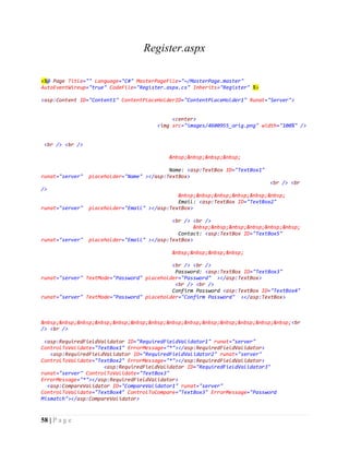 58 | P a g e
Register.aspx
<%@ Page Title="" Language="C#" MasterPageFile="~/MasterPage.master"
AutoEventWireup="true" CodeFile="Register.aspx.cs" Inherits="Register" %>
<asp:Content ID="Content1" ContentPlaceHolderID="ContentPlaceHolder1" Runat="Server">
<center>
<img src="images/4600955_orig.png" width="100%" />
<br /> <br />
&nbsp;&nbsp;&nbsp;&nbsp;
Name: <asp:TextBox ID="TextBox1"
runat="server" placeholder="Name" ></asp:TextBox>
<br /> <br
/>
&nbsp;&nbsp;&nbsp;&nbsp;&nbsp;&nbsp;
Email: <asp:TextBox ID="TextBox2"
runat="server" placeholder="Email" ></asp:TextBox>
<br /> <br />
&nbsp;&nbsp;&nbsp;&nbsp;&nbsp;&nbsp;
Contact: <asp:TextBox ID="TextBox5"
runat="server" placeholder="Email" ></asp:TextBox>
&nbsp;&nbsp;&nbsp;&nbsp;
<br /> <br />
Password: <asp:TextBox ID="TextBox3"
runat="server" TextMode="Password" placeholder="Password" ></asp:TextBox>
<br /> <br />
Confirm Password <asp:TextBox ID="TextBox4"
runat="server" TextMode="Password" placeholder="Confirm Password" ></asp:TextBox>
&nbsp;&nbsp;&nbsp;&nbsp;&nbsp;&nbsp;&nbsp;&nbsp;&nbsp;&nbsp;&nbsp;&nbsp;&nbsp;&nbsp;<br
/> <br />
<asp:RequiredFieldValidator ID="RequiredFieldValidator1" runat="server"
ControlToValidate="TextBox1" ErrorMessage="*"></asp:RequiredFieldValidator>
<asp:RequiredFieldValidator ID="RequiredFieldValidator2" runat="server"
ControlToValidate="TextBox2" ErrorMessage="*"></asp:RequiredFieldValidator>
<asp:RequiredFieldValidator ID="RequiredFieldValidator3"
runat="server" ControlToValidate="TextBox3"
ErrorMessage="*"></asp:RequiredFieldValidator>
<asp:CompareValidator ID="CompareValidator1" runat="server"
ControlToValidate="TextBox4" ControlToCompare="TextBox3" ErrorMessage="Password
Mismatch"></asp:CompareValidator>
 