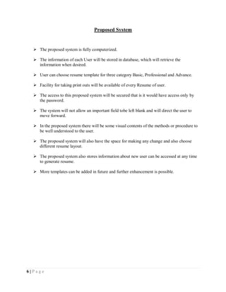 6 | P a g e
Proposed System
 The proposed system is fully computerized.
 The information of each User will be stored in database, which will retrieve the
information when desired.
 User can choose resume template for three category Basic, Professional and Advance.
 Facility for taking print outs will be available of every Resume of user.
 The access to this proposed system will be secured that is it would have access only by
the password.
 The system will not allow an important field tobe left blank and will direct the user to
move forward.
 In the proposed system there will be some visual contents of the methods or procedure to
be well understood to the user.
 The proposed system will also have the space for making any change and also choose
different resume layout.
 The proposed system also stores information about new user can be accessed at any time
to generate resume.
 More templates can be added in future and further enhancement is possible.
 