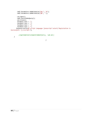 60 | P a g e
cmd1.Parameters.AddWithValue("@cc", "0");
cmd1.Parameters.AddWithValue("@h", "");
con.Open();
cmd1.ExecuteNonQuery();
con.Close();
TextBox1.Text = "";
TextBox2.Text = "";
TextBox3.Text = "";
TextBox5.Text = "";
Response.Write(@"<script language='javascript'>alert('Registration is
Successfull.');</script>");
//SWITCHOFFSET(SYSDATETIMEOFFSET(), '+05:30')
}
}
 