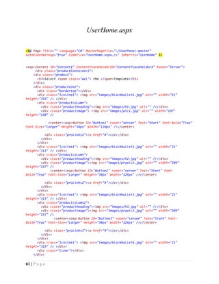 61 | P a g e
UserHome.aspx
<%@ Page Title="" Language="C#" MasterPageFile="~/UserPanel.master"
AutoEventWireup="true" CodeFile="UserHome.aspx.cs" Inherits="UserHome" %>
<asp:Content ID="Content1" ContentPlaceHolderID="ContentPlaceHolder1" Runat="Server">
<div class="productContainer2">
<div class="proBox1">
<h3>Select <span class="wel"> the </span>Template</h3>
</div>
<div class="productzone">
<div class="bordertop"></div>
<div class="icoline1"> <img src="images/blackbullet1.jpg" alt="" width="25"
height="315" /> </div>
<div class="productcolumn">
<div class="productheading"><img src="images/h1.jpg" alt="" /></div>
<div class="productimage"> <img src="images/pic1.jpg" alt="" width="197"
height="158" />
<center><asp:Button ID="Button1" runat="server" Text="Start" Font-Bold="True"
Font-Size="Larger" Height="34px" Width="126px" /></center>
<div class="proLinks1"><a href="#"></a></div>
</div>
</div>
<div class="icoline1"> <img src="images/blackbullet2.jpg" alt="" width="25"
height="315" /> </div>
<div class="productcolumn">
<div class="productheading"><img src="images/h2.jpg" alt="" /></div>
<div class="productimage"><img src="images/propic2.jpg" alt="" width="209"
height="157" />
<center><asp:Button ID="Button2" runat="server" Text="Start" Font-
Bold="True" Font-Size="Larger" Height="34px" Width="126px" /></center>
<div class="proLinks2"><a href="#"></a></div>
</div>
</div>
<div class="icoline1"> <img src="images/blackbullet3.jpg" alt="" width="25"
height="315" /> </div>
<div class="productcolumn2">
<div class="productheading"><img src="images/h3.jpg" alt="" /></div>
<div class="productimage"><img src="images/propic3.jpg" alt="" width="209"
height="157" />
<center><asp:Button ID="Button3" runat="server" Text="Start" Font-
Bold="True" Font-Size="Larger" Height="34px" Width="126px" /></center>
<div class="proLinks3"><a href="#"></a></div>
</div>
</div>
<div class="icoline1"> <img src="images/blackbullet4.jpg" alt="" width="25"
height="315" /> </div>
<div class="clear"></div>
</div>
 