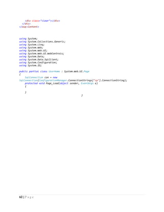 62 | P a g e
<div class="clear"></div>
</div>
</asp:Content>
using System;
using System.Collections.Generic;
using System.Linq;
using System.Web;
using System.Web.UI;
using System.Web.UI.WebControls;
using System.Data;
using System.Data.SqlClient;
using System.Configuration;
using System.IO;
public partial class UserHome : System.Web.UI.Page
{
SqlConnection con = new
SqlConnection(ConfigurationManager.ConnectionStrings["cp"].ConnectionString);
protected void Page_Load(object sender, EventArgs e)
{
}
}
 