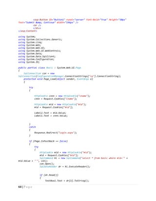 64 | P a g e
<asp:Button ID="Button1" runat="server" Font-Bold="True" Height="30px"
Text="Submit &amp; Continue" Width="196px" />
<br />
</div>
</asp:Content>
using System;
using System.Collections.Generic;
using System.Linq;
using System.Web;
using System.Web.UI;
using System.Web.UI.WebControls;
using System.Data;
using System.Data.SqlClient;
using System.Configuration;
using System.IO;
public partial class Basic : System.Web.UI.Page
{
SqlConnection con = new
SqlConnection(ConfigurationManager.ConnectionStrings["cp"].ConnectionString);
protected void Page_Load(object sender, EventArgs e)
{
try
{
HttpCookie cnnn = new HttpCookie("cname");
cnnn = Request.Cookies["cname"];
HttpCookie mid = new HttpCookie("mid");
mid = Request.Cookies["mid"];
Label2.Text = mid.Value;
Label1.Text = cnnn.Value;
}
catch
{
Response.Redirect("Login.aspx");
}
if (Page.IsPostBack == false)
{
try
{
HttpCookie mid = new HttpCookie("mid");
mid = Request.Cookies["mid"];
SqlCommand kl = new SqlCommand("select * from basic where mid='" +
mid.Value + "'", con);
con.Open();
SqlDataReader dr = kl.ExecuteReader();
if (dr.Read())
{
TextBox1.Text = dr[1].ToString();
 
