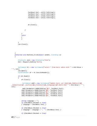 65 | P a g e
TextBox2.Text = dr[2].ToString();
TextBox3.Text = dr[3].ToString();
TextBox4.Text = dr[4].ToString();
TextBox5.Text = dr[5].ToString();
dr.Close();
}
}
catch
{
}
}
con.Close();
}
protected void Button1_Click(object sender, EventArgs e)
{
HttpCookie mid = new HttpCookie("mid");
mid = Request.Cookies["mid"];
SqlCommand kl = new SqlCommand("select * from basic where mid='" + mid.Value +
"'", con);
con.Open();
SqlDataReader dr = kl.ExecuteReader();
if (dr.Read())
{
dr.Close();
SqlCommand cmd1 = new SqlCommand("Update basic set [dob]=@a,[Address]=@b
,[objective]=@c ,[achive]=@d,[interest]=@e,[language]=@f where mid='" + mid.Value + "'",
con);
cmd1.Parameters.AddWithValue("@a", TextBox1.Text);
cmd1.Parameters.AddWithValue("@b", TextBox2.Text);
cmd1.Parameters.AddWithValue("@c", TextBox3.Text);
cmd1.Parameters.AddWithValue("@d", TextBox4.Text);
cmd1.Parameters.AddWithValue("@e", TextBox5.Text);
string language = "";
if (CheckBox1.Checked == true)
{ language = CheckBox1.Text; }
if (CheckBox2.Checked == true)
{ language = language + ", " + CheckBox2.Text; }
if (CheckBox3.Checked == true)
 
