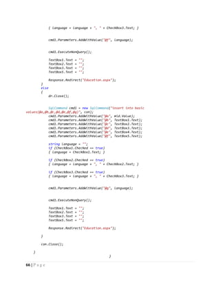 66 | P a g e
{ language = language + ", " + CheckBox3.Text; }
cmd1.Parameters.AddWithValue("@f", language);
cmd1.ExecuteNonQuery();
TextBox1.Text = "";
TextBox2.Text = "";
TextBox3.Text = "";
TextBox5.Text = "";
Response.Redirect("Education.aspx");
}
else
{
dr.Close();
SqlCommand cmd1 = new SqlCommand("insert into basic
values(@a,@b,@c,@d,@e,@f,@g)", con);
cmd1.Parameters.AddWithValue("@a", mid.Value);
cmd1.Parameters.AddWithValue("@b", TextBox1.Text);
cmd1.Parameters.AddWithValue("@c", TextBox2.Text);
cmd1.Parameters.AddWithValue("@d", TextBox3.Text);
cmd1.Parameters.AddWithValue("@e", TextBox4.Text);
cmd1.Parameters.AddWithValue("@f", TextBox5.Text);
string language = "";
if (CheckBox1.Checked == true)
{ language = CheckBox1.Text; }
if (CheckBox2.Checked == true)
{ language = language + ", " + CheckBox2.Text; }
if (CheckBox3.Checked == true)
{ language = language + ", " + CheckBox3.Text; }
cmd1.Parameters.AddWithValue("@g", language);
cmd1.ExecuteNonQuery();
TextBox1.Text = "";
TextBox2.Text = "";
TextBox3.Text = "";
TextBox5.Text = "";
Response.Redirect("Education.aspx");
}
con.Close();
}
}
 