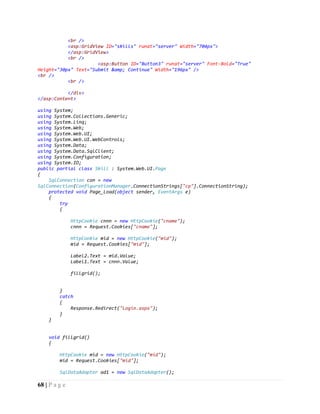 68 | P a g e
<br />
<asp:GridView ID="skills" runat="server" Width="704px">
</asp:GridView>
<br />
<asp:Button ID="Button3" runat="server" Font-Bold="True"
Height="30px" Text="Submit &amp; Continue" Width="196px" />
<br />
<br />
</div>
</asp:Content>
using System;
using System.Collections.Generic;
using System.Linq;
using System.Web;
using System.Web.UI;
using System.Web.UI.WebControls;
using System.Data;
using System.Data.SqlClient;
using System.Configuration;
using System.IO;
public partial class Skill : System.Web.UI.Page
{
SqlConnection con = new
SqlConnection(ConfigurationManager.ConnectionStrings["cp"].ConnectionString);
protected void Page_Load(object sender, EventArgs e)
{
try
{
HttpCookie cnnn = new HttpCookie("cname");
cnnn = Request.Cookies["cname"];
HttpCookie mid = new HttpCookie("mid");
mid = Request.Cookies["mid"];
Label2.Text = mid.Value;
Label1.Text = cnnn.Value;
fillgrid();
}
catch
{
Response.Redirect("Login.aspx");
}
}
void fillgrid()
{
HttpCookie mid = new HttpCookie("mid");
mid = Request.Cookies["mid"];
SqlDataAdapter ad1 = new SqlDataAdapter();
 