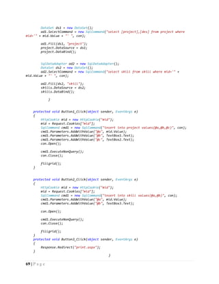 69 | P a g e
DataSet ds1 = new DataSet();
ad1.SelectCommand = new SqlCommand("select [project],[des] from project where
mid='" + mid.Value + "' ", con);
ad1.Fill(ds1, "project");
project.DataSource = ds1;
project.DataBind();
SqlDataAdapter ad2 = new SqlDataAdapter();
DataSet ds2 = new DataSet();
ad2.SelectCommand = new SqlCommand("select skill from skill where mid='" +
mid.Value + "' ", con);
ad2.Fill(ds2, "skill");
skills.DataSource = ds2;
skills.DataBind();
}
protected void Button1_Click(object sender, EventArgs e)
{
HttpCookie mid = new HttpCookie("mid");
mid = Request.Cookies["mid"];
SqlCommand cmd1 = new SqlCommand("insert into project values(@a,@b,@c)", con);
cmd1.Parameters.AddWithValue("@a", mid.Value);
cmd1.Parameters.AddWithValue("@b", TextBox1.Text);
cmd1.Parameters.AddWithValue("@c", TextBox2.Text);
con.Open();
cmd1.ExecuteNonQuery();
con.Close();
fillgrid();
}
protected void Button2_Click(object sender, EventArgs e)
{
HttpCookie mid = new HttpCookie("mid");
mid = Request.Cookies["mid"];
SqlCommand cmd1 = new SqlCommand("insert into skill values(@a,@b)", con);
cmd1.Parameters.AddWithValue("@a", mid.Value);
cmd1.Parameters.AddWithValue("@b", TextBox3.Text);
con.Open();
cmd1.ExecuteNonQuery();
con.Close();
fillgrid();
}
protected void Button3_Click(object sender, EventArgs e)
{
Response.Redirect("print.aspx");
}
}
 