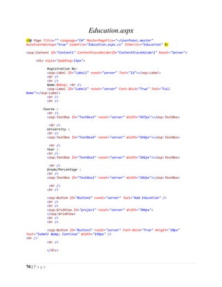 70 | P a g e
Education.aspx
<%@ Page Title="" Language="C#" MasterPageFile="~/UserPanel.master"
AutoEventWireup="true" CodeFile="Education.aspx.cs" Inherits="Education" %>
<asp:Content ID="Content1" ContentPlaceHolderID="ContentPlaceHolder1" Runat="Server">
<div style="padding:15px">
Registration No:
<asp:Label ID="Label2" runat="server" Text="Id"></asp:Label>
<br />
<br />
Name:&nbsp; <br />
<asp:Label ID="Label1" runat="server" Font-Bold="True" Text="Full
Name"></asp:Label>
<br />
<br />
Course :
<br />
<asp:TextBox ID="TextBox3" runat="server" Width="697px"></asp:TextBox>
<br />
University :
<br />
<asp:TextBox ID="TextBox4" runat="server" Width="694px"></asp:TextBox>
<br />
Year :
<br />
<asp:TextBox ID="TextBox5" runat="server" Width="101px"></asp:TextBox>
<br />
Grade/Percentage :
<br />
<asp:TextBox ID="TextBox1" runat="server" Width="102px"></asp:TextBox>
<br />
<br />
<asp:Button ID="Button1" runat="server" Text="Add Education" />
<br />
<br />
<asp:GridView ID="project" runat="server" Width="704px">
</asp:GridView>
<br />
<br />
<asp:Button ID="Button3" runat="server" Font-Bold="True" Height="30px"
Text="Submit &amp; Continue" Width="196px" />
<br />
<br />
</div>
 